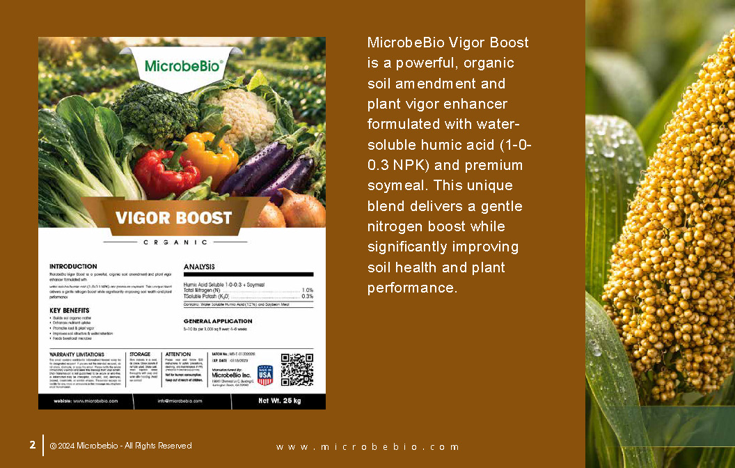 MicrobeBio Vigor Boost is a powerful, organic soil amendment and plant vigor enhancer formulated with water-soluble humic acid (1-0- 0.3 NPK) and premium soymeal. This unique blend delivers a gentle nitrogen boost while significantly improving soil health and plant performance.